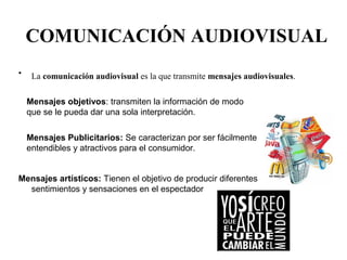 COMUNICACIÓN AUDIOVISUAL 
• La comunicación audiovisual es la que transmite mensajes audiovisuales. 
Mensajes objetivos: transmiten la información de modo 
que se le pueda dar una sola interpretación. 
Mensajes Publicitarios: Se caracterizan por ser fácilmente 
entendibles y atractivos para el consumidor. 
Mensajes artísticos: Tienen el objetivo de producir diferentes 
sentimientos y sensaciones en el espectador 
 