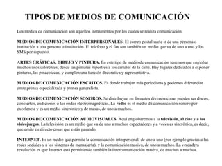 TIPOS DE MEDIOS DE COMUNICACIÓN 
Los medios de comunicación son aquellos instrumentos por los cuales se realiza comunicación. 
MEDIOS DE COMUNICACIÓN INTERPERSONALES. El correo postal suele ir de una persona o 
institución a otra persona o institución. El teléfono y el fax son también un medio que va de uno a uno y los 
SMS por supuesto. 
ARTES GRÁFICAS, DIBUJO Y PINTURA. En este tipo de medio de comunicación tenemos que englobar 
muchos usos diferentes, desde las pinturas rupestres a los carteles de la calle. Hay lugares dedicados a exponer 
pinturas, las pinacotecas, y cumplen una función decorativa y representativa. 
MEDIOS DE COMUNICACIÓN ESCRITOS. Es donde trabajan más periodistas y podemos diferenciar 
entre prensa especializada y prensa generalista. 
MEDIOS DE COMUNICACIÓN SONOROS. Se distribuyen en formatos diversos como pueden ser discos, 
conciertos, audiciones o las ondas electromagnéticas. La radio es el medio de comunicación sonoro por 
excelencia y es un medio sincrónico y de masas, de uno a muchos. 
MEDIOS DE COMUNICACIÓN AUDIOVISUALES. Aquí englobaremos a la televisión, al cine y a los 
videojuegos. La televisión es un medio que va de uno a muchos espectadores y a veces es sincrónica, es decir, 
que emite en directo cosas que están pasando. 
INTERNET. Es un medio que permite la comunicación interpersonal, de uno a uno (por ejemplo gracias a las 
redes sociales y a los sistemas de mensajería), y la comunicación masiva, de uno a muchos. La verdadera 
revolución es que Internet está permitiendo también la intercomunicación masiva, de muchos a muchos. 
 