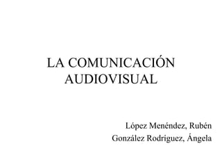 LA COMUNICACIÓN 
AUDIOVISUAL 
López Menéndez, Rubén 
González Rodríguez, Ángela 
 