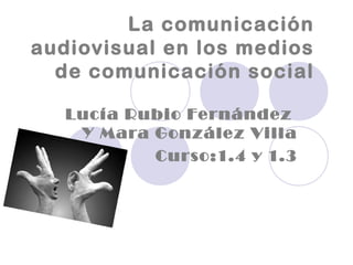 La comunicación
audiovisual en los medios
de comunicación social
Lucía Rubio Fernández
Y Mara González Villa
Curso:1.4 y 1.3

 