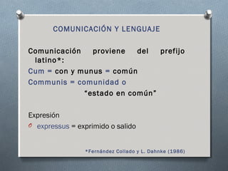 COMUNICACIÓN Y LENGUAJE 
Comunicación proviene del prefijo 
latino*: 
Cum = con y munus = común 
Communis = comunidad o 
“estado en común” 
Expresión 
O expressus = exprimido o salido 
*Fernández Collado y L. Dahnke (1986) 
 
