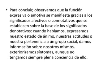 • Para concluir, observemos que la función
  expresiva o emotiva se manifiesta gracias a los
  significados afectivos o connotativos que se
  establecen sobre la base de los significados
  denotativos: cuando hablamos, expresamos
  nuestro estado de ánimo, nuestras actitudes o
  nuestra pertenencia a un grupo social, damos
  información sobre nosotros mismos,
  exteriorizamos síntomas, aunque no
  tengamos siempre plena conciencia de ello.
 