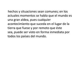 hechos y situaciones sean comunes; en los
actuales momentos se habla que el mundo es
una gran aldea, pues cualquier
acontecimiento que suceda en el lugar de la
tierra que fuese y por remoto que éste
sea, puede ser visto en forma inmediata por
todos los países del mundo.
 