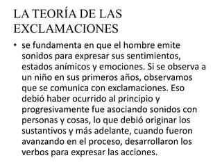 LA TEORÍA DE LAS
EXCLAMACIONES
• se fundamenta en que el hombre emite
  sonidos para expresar sus sentimientos,
  estados anímicos y emociones. Si se observa a
  un niño en sus primeros años, observamos
  que se comunica con exclamaciones. Eso
  debió haber ocurrido al principio y
  progresivamente fue asociando sonidos con
  personas y cosas, lo que debió originar los
  sustantivos y más adelante, cuando fueron
  avanzando en el proceso, desarrollaron los
  verbos para expresar las acciones.
 