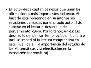 • El lector debe captar los nexos que unen las
  afirmaciones más importantes del texto. Al
  hacerlo está recreando en su interior las
  relaciones pensadas por el propio autor. Esto
  supone en el lector el desarrollo del
  pensamiento lógico. Por lo tanto, un escaso
  desarrollo del pensamiento lógico dificultará o
  incluso impedirá la lectura comprensiva en
  este nivel (de allí la importancia del estudio de
  las Matemáticas y la ejercitación en la
  exposición teoremática).
 