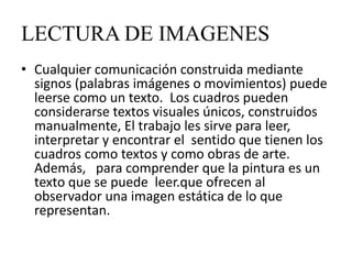 LECTURA DE IMAGENES
• Cualquier comunicación construida mediante
  signos (palabras imágenes o movimientos) puede
  leerse como un texto. Los cuadros pueden
  considerarse textos visuales únicos, construidos
  manualmente, El trabajo les sirve para leer,
  interpretar y encontrar el sentido que tienen los
  cuadros como textos y como obras de arte.
  Además, para comprender que la pintura es un
  texto que se puede leer.que ofrecen al
  observador una imagen estática de lo que
  representan.
 