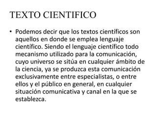 TEXTO CIENTIFICO
• Podemos decir que los textos científicos son
  aquellos en donde se emplea lenguaje
  científico. Siendo el lenguaje científico todo
  mecanismo utilizado para la comunicación,
  cuyo universo se sitúa en cualquier ámbito de
  la ciencia, ya se produzca esta comunicación
  exclusivamente entre especialistas, o entre
  ellos y el público en general, en cualquier
  situación comunicativa y canal en la que se
  establezca.
 