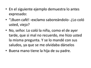 • En el siguiente ejemplo demuestra lo antes
  expresado:
• “¡Buen café! -exclamo saboreándolo- ¿Lo coló
  usted, viejo?
• No, señor. Lo coló la niña, como el de ayer
  tarde, que si mal no recuerdo, me hizo usted
  la misma pregunta. Y se lo mandé con sus
  saludos, ya que se me olvidaba dárselos
• Buena mano tiene la hija de su padre.
 