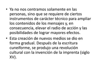 • Ya no nos centramos solamente en las
  personas, sino que se requiere de ciertos
  instrumentos de carácter técnico para ampliar
  los contenidos de los mensajes y, en
  consecuencia, elevar el radio de acción y las
  posibilidades de lograr mayores efectos.
• Esta creación de nuevos medios se dio en
  forma gradual. Después de la escritura
  cuneiforme, se produjo una revolución
  cultural con la invención de la imprenta (siglo
  XV).
 