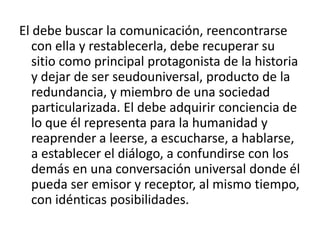 El debe buscar la comunicación, reencontrarse
   con ella y restablecerla, debe recuperar su
   sitio como principal protagonista de la historia
   y dejar de ser seudouniversal, producto de la
   redundancia, y miembro de una sociedad
   particularizada. El debe adquirir conciencia de
   lo que él representa para la humanidad y
   reaprender a leerse, a escucharse, a hablarse,
   a establecer el diálogo, a confundirse con los
   demás en una conversación universal donde él
   pueda ser emisor y receptor, al mismo tiempo,
   con idénticas posibilidades.
 