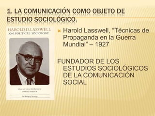 1. LA COMUNICACIÓN COMO OBJETO DE ESTUDIO sociológico.Harold Lasswell, “Técnicas de Propaganda en la Guerra Mundial” – 1927FUNDADOR DE LOS ESTUDIOS SOCIOLÓGICOS DE LA COMUNICACIÓN SOCIAL