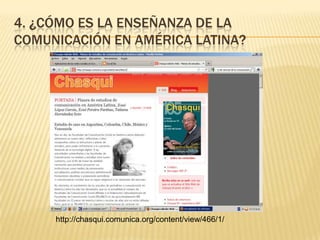 4. ¿cómo es la enseñanza de la comunicación en América Latina?<br />http://chasqui.comunica.org/content/view/466/1/<br />
