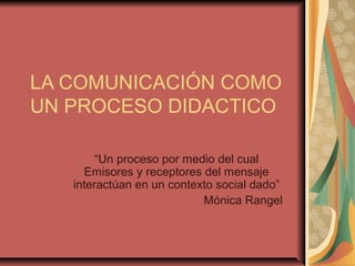 LA COMUNICACIÓN COMO
UN PROCESO DIDACTICO
“Un proceso por medio del cual
Emisores y receptores del mensaje
interactúan en un contexto social dado”
Mónica Rangel
 
