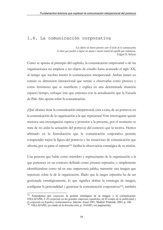 Fundamentos teóricos que explican la comunicación interpersonal del portavoz




1.4. La comunicación corporativa

                                            Los líderes no tienen opciones ante el hecho de la comunicación;
                         lo único que pueden es lograr un mayor o menor control de aquello que comunican.
                                                                                         Edgar H. Schein

Como se apunta al principio del capítulo, la comunicación empresarial o de las
organizaciones no empieza a ser objeto de estudio hasta avanzado el siglo XX,
al tiempo que recobra interés la comunicación interpersonal. Ambas tienen en
común su dimensión interaccional que remite a observarlas como proceso y
como fenómeno que se manifiesta y explica en una determinada situación
espacio/tiempo, enfoque éste que entronca con la actualización que la Escuela
de Palo Alto aporta sobre la comunicación.


¿Qué alcance tiene la comunicación interpersonal, cara a cara, de un portavoz en
la comunicación de la organización a la que representa? Este interrogante quizás
merezca una investigación expresa y posterior a la presente, por el momento se
trata de no aislar la actuación del portavoz del contexto que la motiva. Hemos
afirmado en la Introducción que la comunicación corporativa permite
comprender mejor la figura del portavoz y las situaciones de comunicación que
afronta, por su parte el corporate101 facilita la observación estratégica de su misión.


Una persona que habla como miembro y representante de la organización a la
que pertenece en un contexto definido como presencia corporativa, o simplemente
identificándose como tal en una comparecencia pública, transmite una imagen que
repercute sobre la de la organización. Dado que la imagen corporativa ha de ser
gestionada estratégicamente, lo que significa definir la estrategia de imagen,
configurar la personalidad y gestionar la comunicación corporativas102, también

101
     Entendemos por corporate la gestión estratégica de la imagen y la comunicación.
VILLAFAÑE, J. El corporate en las grandes empresas españolas, en El estado de la publicidad y
el corporate en España y Latinoamérica. Informe Anual 2001, Madrid: Pirámide, 2001, p. 108.
102
    VILLAFAÑE, ya citado en la Introducción, p. 19 (OJO, ver paginación)



                                                 58
 