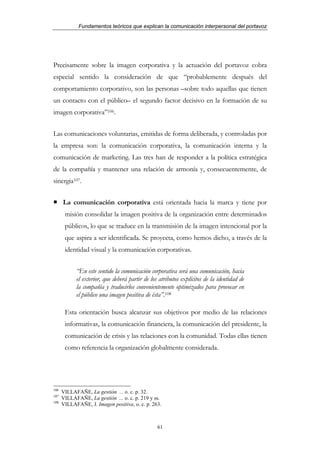 Fundamentos teóricos que explican la comunicación interpersonal del portavoz




Precisamente sobre la imagen corporativa y la actuación del portavoz cobra
especial sentido la consideración de que “probablemente después del
comportamiento corporativo, son las personas –sobre todo aquellas que tienen
un contacto con el público– el segundo factor decisivo en la formación de su
imagen corporativa”106.


Las comunicaciones voluntarias, emitidas de forma deliberada, y controladas por
la empresa son: la comunicación corporativa, la comunicación interna y la
comunicación de marketing. Las tres han de responder a la política estratégica
de la compañía y mantener una relación de armonía y, consecuentemente, de
sinergia107.


      La comunicación corporativa está orientada hacia la marca y tiene por
       misión consolidar la imagen positiva de la organización entre determinados
       públicos, lo que se traduce en la transmisión de la imagen intencional por la
       que aspira a ser identificada. Se proyecta, como hemos dicho, a través de la
       identidad visual y la comunicación corporativas.


            “En este sentido la comunicación corporativa será una comunicación, hacia
            el exterior, que deberá partir de los atributos explícitos de la identidad de
            la compañía y traducirlos convenientemente optimizados para provocar en
            el público una imagen positiva de ésta”.108

       Esta orientación busca alcanzar sus objetivos por medio de las relaciones
       informativas, la comunicación financiera, la comunicación del presidente, la
       comunicación de crisis y las relaciones con la comunidad. Todas ellas tienen
       como referencia la organización globalmente considerada.




106
      VILLAFAÑE, La gestión ... o. c. p. 32.
107
      VILLAFAÑE, La gestión ... o. c. p. 219 y ss.
108
      VILLAFAÑE, J. Imagen positiva, o. c. p. 263.



                                                 61
 