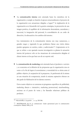 Fundamentos teóricos que explican la comunicación interpersonal del portavoz




        La comunicación interna está orientada hacia los miembros de la
       organización y cumple su función al apoyar estructuralmente el proyecto de
       la organización con actuaciones dirigidas a lograr109 la implicación de la
       organización en el desarrollo de la gestión estratégica, la proyección de una
       imagen positiva, el equilibrio de la información descendente, ascendente y
       trasversal, la integración del personal, la consolidación de un estilo de
       dirección y la adecuación a los cambios del entorno.


       Los instrumentos de la comunicación interna son muy numerosos, a
       grandes rasgos y siguiendo lo que podríamos llamar una visión clásica
       pueden agruparse en escritos, orales y audiovisuales110. Lógicamente en lo
       que se refiere a este apartado nuestra investigación se plantea la actuación
       interna del portavoz sólo en las situaciones de comunicación dirigidas al
       cliente interno en las que hace uso de un soporte oral.



      La comunicación de marketing está orientada hacia el producto o servicio
       y se concentra en la difusión de las propuestas que la organización crea en
       torno a él a fin de lograr el conocimiento y notoriedad de su oferta entre el
       público objetivo, la aceptación de la propuesta y la preferencia de la misma
       en una situación de competencia, siendo la máxima aspiración obtener un
       alto grado de fidelización de los clientes externos.

       Estos cuatro objetivos se concretan en programas específicos de publicidad,
       marketing directo e interactivo, marketing promocional, merchandising,
       acciones en el punto de venta y las llamadas relaciones públicas de
       producto.


109
      VILLAFAÑE, J. La gestión ... o. c. p. 303-304.
110
     WESTPHALEN, M. H. Le communicator. Guide opérationnel pour la communication
d’entreprises. Dunod, 1989, p. 54.



                                                62
 