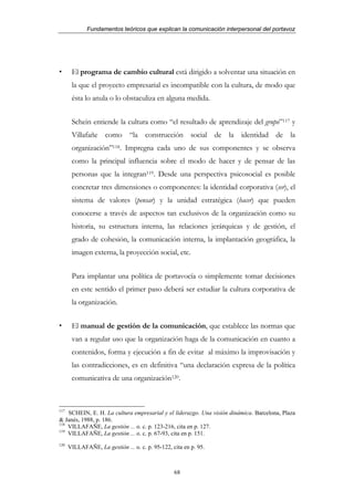 Fundamentos teóricos que explican la comunicación interpersonal del portavoz




       El programa de cambio cultural está dirigido a solventar una situación en
       la que el proyecto empresarial es incompatible con la cultura, de modo que
       ésta lo anula o lo obstaculiza en alguna medida.


       Schein entiende la cultura como “el resultado de aprendizaje del grupo”117 y
       Villafañe como “la construcción social de la identidad de la
       organización”118. Impregna cada uno de sus componentes y se observa
       como la principal influencia sobre el modo de hacer y de pensar de las
       personas que la integran119. Desde una perspectiva psicosocial es posible
       concretar tres dimensiones o componentes: la identidad corporativa (ser), el
       sistema de valores (pensar) y la unidad estratégica (hacer) que pueden
       conocerse a través de aspectos tan exclusivos de la organización como su
       historia, su estructura interna, las relaciones jerárquicas y de gestión, el
       grado de cohesión, la comunicación interna, la implantación geográfica, la
       imagen externa, la proyección social, etc.


       Para implantar una política de portavocía o simplemente tomar decisiones
       en este sentido el primer paso deberá ser estudiar la cultura corporativa de
       la organización.


       El manual de gestión de la comunicación, que establece las normas que
       van a regular uso que la organización haga de la comunicación en cuanto a
       contenidos, forma y ejecución a fin de evitar al máximo la improvisación y
       las contradicciones, es en definitiva “una declaración expresa de la política
       comunicativa de una organización120.



117
    SCHEIN, E. H. La cultura empresarial y el liderazgo. Una visión dinámica. Barcelona, Plaza
& Janés, 1988, p. 186.
118
    VILLAFAÑE, La gestión ... o. c. p. 123-216, cita en p. 127.
119
    VILLAFAÑE, La gestión ... o. c. p. 67-93, cita en p. 151.
120
      VILLAFAÑE, La gestión ... o. c. p. 95-122, cita en p. 95.



                                                  68
 