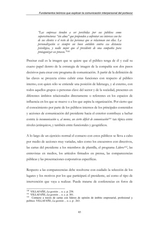 Fundamentos teóricos que explican la comunicación interpersonal del portavoz




         “Las empresas tienden a ser percibidas por sus públicos como
         superestructuras “sin alma” que propenden a enfrentar sus intereses con los
         de sus clientes o el resto de las personas que se relacionan con ellas. La
         personalización es siempre un buen antídoto contra esa distancia
         psicológica, y nadie mejor que el presidente de una compañía para
         protagonizar ese proceso.”140

Precisar cuál es la imagen que se quiere que el público tenga de él y cuál su
exacto papel dentro de la estrategia de imagen de la compañía son dos pasos
decisivos para crear este programa de comunicación. A partir de la definición de
las claves se proyecta cómo cubrir estas funciones con respecto al público
interno, con quien sólo se entiende una posición de liderazgo, y al externo, con
todos aquellos grupos o personas clave del sector y de la sociedad, presentes en
diferentes ámbitos relacionados directamente o referentes en los espacios de
influencia en los que se mueve o a los que aspira la organización. Por cierto que
el conocimiento por parte de los públicos internos de los principales contenidos
y acciones de comunicación del presidente hacia el exterior contribuye a luchar
contra la incomunicación o, al menos, un cierto déficit de comunicación141 tan típica entre
niveles jerárquicos, y también entre funcionales y geográficos.


A lo largo de un ejercicio normal el contacto con estos públicos se lleva a cabo
por medio de acciones muy variadas, tales como los encuentros con directivos,
las cartas del presidente a los miembros de plantilla, el programa Líderes142, las
entrevistas en medios, los artículos firmados en prensa, las comparecencias
públicas y las presentaciones corporativas específicas.


Respecto a las comparecencias debe resolverse con cuidado la selección de los
lugares y los motivos por los que participará el presidente, así como el tipo de
intervención que vaya a realizar. Puede tratarse de conferencias en foros de

140
    VILLAFAÑE, La gestión ... o. c. p. 258.
141
    VILLAFAÑE, La gestión ... o. c. p. 301.
142
     Contacto a través de cartas con líderes de opinión de ámbito empresarial, profesional y
político. VILLAFAÑE, La gestión ... o. c. p . 263.



                                             85
 