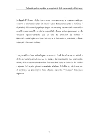 Aplicación de la pragmática al conocimiento de la comunicación del portavoz




N. Leech, P. Brown y S. Levinson, entre otros, entran en la vertiente social que
conlleva el intercambio entre un emisor y unos destinatarios (entre el portavoz y
el público). Destacan el papel que juegan las normas y las convenciones sociales
en el lenguaje, variables según la comunidad a la que ambos pertenecen y a la
situación espacio/temporal que les une. La aplicación de normas y
convenciones es importante especialmente si se intenta crear, mantener, reforzar
o destruir relaciones sociales.




La aportación teórica realizada por estos autores desde los años sesenta a finales
de los noventa ha creado uno de los campos de investigación más interesantes
dentro de la comunicación humana. Para nosotros tiene la virtud de dar solidez
a algunos de los principios recomendados a la hora de hablar en público o, por
el contrario, de prevenirnos hacia algunas supuestas “verdades” demasiado
repetidas




                                          91
 