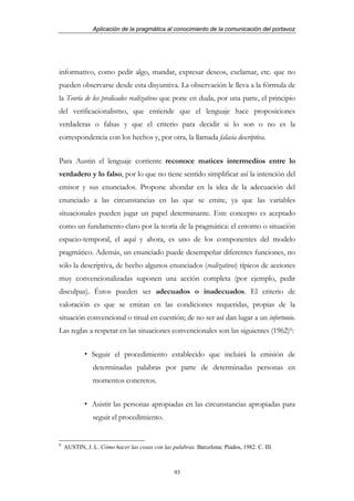 Aplicación de la pragmática al conocimiento de la comunicación del portavoz




informativo, como pedir algo, mandar, expresar deseos, exclamar, etc. que no
pueden observarse desde esta disyuntiva. La observación le lleva a la fórmula de
la Teoría de los predicados realizativos que pone en duda, por una parte, el principio
del verificacionalismo, que entiende que el lenguaje hace proposiciones
verdaderas o falsas y que el criterio para decidir si lo son o no es la
correspondencia con los hechos y, por otra, la llamada falacia descriptiva.


Para Austin el lenguaje corriente reconoce matices intermedios entre lo
verdadero y lo falso, por lo que no tiene sentido simplificar así la intención del
emisor y sus enunciados. Propone ahondar en la idea de la adecuación del
enunciado a las circunstancias en las que se emite, ya que las variables
situacionales pueden jugar un papel determinante. Este concepto es aceptado
como un fundamento claro por la teoría de la pragmática: el entorno o situación
espacio-temporal, el aquí y ahora, es uno de los componentes del modelo
pragmático. Además, un enunciado puede desempeñar diferentes funciones, no
sólo la descriptiva, de hecho algunos enunciados (realizativos) típicos de acciones
muy convencionalizadas suponen una acción completa (por ejemplo, pedir
disculpas). Éstos pueden ser adecuados o inadecuados. El criterio de
valoración es que se emitan en las condiciones requeridas, propias de la
situación convencional o ritual en cuestión; de no ser así dan lugar a un infortunio.
Las reglas a respetar en las situaciones convencionales son las siguientes (1962)9:


               Seguir el procedimiento establecido que incluirá la emisión de
               determinadas palabras por parte de determinadas personas en
               momentos concretos.


               Asistir las personas apropiadas en las circunstancias apropiadas para
               seguir el procedimiento.


9
    AUSTIN, J. L. Cómo hacer las cosas con las palabras. Barcelona: Piados, 1982. C. III.



                                                93
 