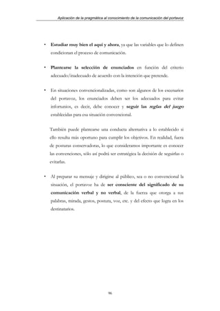 Aplicación de la pragmática al conocimiento de la comunicación del portavoz




Estudiar muy bien el aquí y ahora, ya que las variables que lo definen
condicionan el proceso de comunicación.


Plantearse la selección de enunciados en función del criterio
adecuado/inadecuado de acuerdo con la intención que pretende.


En situaciones convencionalizadas, como son algunos de los escenarios
del portavoz, los enunciados deben ser los adecuados para evitar
infortunios, es decir, debe conocer y seguir las reglas del juego
establecidas para esa situación convencional.


También puede plantearse una conducta alternativa a lo establecido si
ello resulta más oportuno para cumplir los objetivos. En realidad, fuera
de posturas conservadoras, lo que consideramos importante es conocer
las convenciones, sólo así podrá ser estratégica la decisión de seguirlas o
evitarlas.


Al preparar su mensaje y dirigirse al público, sea o no convencional la
situación, el portavoz ha de ser consciente del significado de su
comunicación verbal y no verbal, de la fuerza que otorga a sus
palabras, mirada, gestos, postura, voz, etc. y del efecto que logra en los
destinatarios.




                                  96
 
