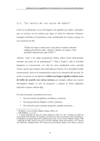 Aplicación de la pragmática al conocimiento de la comunicación del portavoz




2.2. “La teoría de los actos de habla”

Como se ha planteado, el uso del lenguaje está regulado por reglas y principios
que, en esencia, son las mismas que rigen en todas las relaciones humanas.
Cualquier individuo al comunicarse actúa considerando las normas, aunque no
sea consciente de ello.


           “Hablar una lengua es tomar parte en una forma de conducta (altamente
           compleja) gobernada por reglas. Aprender a dominar una lengua es haber
           aprendido y dominado tales reglas (1969)”12.

Además, “junto a las reglas propiamente dichas, deben existir determinadas
actitudes por parte de los participantes”13. Para J. Searle14, toda la actividad
lingüística es convencional –no sólo los actos ritualizados como entendía
Austin– puesto que siempre está controlada por normas. Si se incumplen tendrá
consecuencias, tanto en la interpretación como en la valoración del mensaje. Su
teoría se concreta en una hipótesis: hablar una lengua significa realizar actos
de habla de acuerdo con ciertas normas; por ejemplo, utilizar una oración
interrogativa implica el acto de preguntar y emplear la forma lingüística
imperativo supone ordenar algo.


En cada enunciado se producen tres actos:
         Acto de emisión de palabras, morfemas y oraciones.
         Acto proposicional, dirigido a referir y predicar.
         Acto ilocutivo, para enunciar, preguntar, mandar, prometer ...

12
   SEARLE, J. Actos de habla. Madrid: Cátedra, 1980, p. 22.
13
   ESCANDELL, o. c. p. 61.
14
    J. Searle desarrolla las ideas de Austin durante los años 70 y 80 y continua una labor de
acercamiento de la filosofía a la lingüística. Su doctrina se sitúa en la frontera entre la semántica y
la pragmática, así puede apreciarse en publicaciones como Actos de habla, Madrid: Cátedra, 1980
– aparecido en 1969-; Indirect speech acts, en Cole y Morgan, Sintax and semantics, vol 3: Speech
Act, NewYork, Academic Press, 1975; Expression and meaning. Studies in the Theory of speech




                                                  97
 