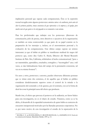 Introducción




implicación personal que supone cada comparecencia. Ésta es la expresión
textual recogida entre algunos portavoces: mientras miras a la audiencia, justo antes de
decir la primera palabra, tomas conciencia de que representas a la empresa y al equipo, pero
mucho más de que quien se la está jugando en ese momento es uno mismo.


Para los profesionales que trabajan con los portavoces (directores de
comunicación, jefes de prensa, otros directivos o ejecutivos de la organización)
es también un tema controvertido ya que parte de su papel consiste en la
preparación de los mensajes e, incluso, en el asesoramiento personal y la
evaluación de las comparecencias. Este último campo supone un terreno
interesante ya que al hablar en público se manifiestan multitud de rasgos del
portavoz que, como dice Carlos E. Sluzki, Director del Mental Research
Institute de Palo Alto, California, refiriéndose al hecho comunicacional, “pese a
ser transmitidos, aprendidos, enseñados, corregidos y “recorregidos” una y mil
veces, se dan habitualmente fuera del campo de la percatación consciente, tal
vez en su misma frontera”1.


En unos y otros, portavoces y asesores, pueden observarse diferentes posturas
que se sitúan entre dos extremos, el de aquellos que al hablar en público
consideran desdeñosamente aspectos como el control de la mirada o la
organización del contenido y el de quienes, por el contrario, ven en la forma de
decir las cosas la principal causa del efecto que producen.


Siendo éste, el efecto que provoca el portavoz en la audiencia, un factor básico
para esta investigación, no es el objeto de estudio. Tratamos, como ya se ha
dicho, el desarrollo de la capacidad comunicativa de quien habla en contextos de
encuentro interpersonal motivados por las llamadas presencias corporativas. No
es por tanto motivo de esta investigación el estudio de la repercusión de la

1
  SLUZKI, C. E. en WATZLAWICK, P., BEAVIN BAVELAS, J. y JACKSON, D. D. Teoría de
la comunicación humana. Barcelona: Herder, 1997, p. 13.



                                                III
 