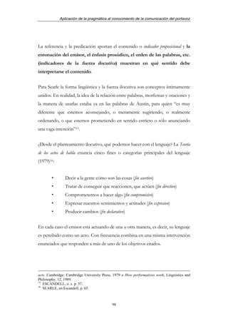 Aplicación de la pragmática al conocimiento de la comunicación del portavoz




La referencia y la predicación aportan el contenido o indicador proposicional y la
entonación del emisor, el énfasis prosódico, el orden de las palabras, etc.
(indicadores de la fuerza ilocutiva) muestran en qué sentido debe
interpretarse el contenido.


Para Searle la forma lingüística y la fuerza ilocutiva son conceptos íntimamente
unidos. En realidad, la idea de la relación entre palabras, morfemas y oraciones y
la manera de usarlas estaba ya en las palabras de Austin, para quien “es muy
diferente que estemos aconsejando, o meramente sugiriendo, o realmente
ordenando, o que estemos prometiendo en sentido estricto o sólo anunciando
una vaga intención”15.


¿Desde el planteamiento ilocutivo, qué podemos hacer con el lenguaje? La Teoría
de los actos de habla enuncia cinco fines o categorías principales del lenguaje
(1979)16:


                Decir a la gente cómo son las cosas (fin asertivo)
                Tratar de conseguir que reaccionen, que actúen (fin directivo)
                Comprometernos a hacer algo (fin compromisivo)
                Expresar nuestros sentimientos y actitudes (fin expresivo)
                Producir cambios (fin declarativo)


En cada caso el emisor está actuando de una u otra manera, es decir, su lenguaje
es percibido como un acto. Con frecuencia combina en una misma intervención
enunciados que responden a más de uno de los objetivos citados.




acts. Cambridge: Cambridge University Press, 1979 o How performatives work, Linguistics and
Philosophy, 12, 1989.
15
   ESCANDELL, o. c. p. 57.
16
   SEARLE, en Escandell, p. 65.



                                            98
 