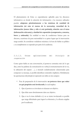 Aplicación de la pragmática al conocimiento de la comunicación del portavoz




El planteamiento de Grice es especialmente aplicable para los discursos
informativos en donde la selección de información y los recursos utilizados
pueden adaptarse prioritariamente a las máximas de cantidad de
información (ni más ni menos de la necesaria), veracidad de la
información (nunca falsa y sólo si está probada), relación con el tema
(información relevante) y claridad de exposición (comprensiva, concreta,
breve y ordenada). En realidad se trata de condiciones básicas para un
discurso, cuestiones de pura racionalidad si se quiere lograr que la intervención
tenga sentido. Se consideran verdaderas máximas a la hora de hablar en público
y su cumplimiento es esperado por parte de la audiencia.




2.3.1.2.         Otras          aplicaciones           del       Principio         de
cooperación

Como quien habla en una conversación, el portavoz comunica más de lo que
dice, entre las palabras (la comunicación no verbal, la instrumentación de la voz,
la utilización del espacio …), a menudo cuidadosamente seleccionadas para
componer su mensaje, es posible identificar contenidos implícitos. Globalmente
las aportaciones del principio de cooperación son útiles en tres campos:


        Fase de preparación de la intervención: un portavoz tiene que saber
        en qué propósito está involucrado, lo cual implica:

        1. Que el portavoz se involucra en alcanzar un objetivo.

        2. Que debe tener absolutamente claro ese objetivo.

        3. Que si no lo tiene definido o/y no se siente involucrado es posible
            que tenga dificultades para lograr la coherencia y la eficacia exigidas
            por la audiencia.



                                          108
 