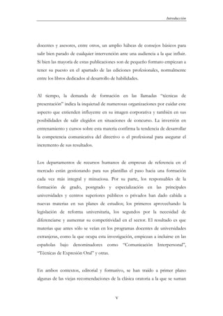 Introducción




docentes y asesores, entre otros, un amplio hábeas de consejos básicos para
salir bien parado de cualquier intervención ante una audiencia a la que influir.
Si bien las mayoría de estas publicaciones son de pequeño formato empiezan a
tener su puesto en el apartado de las ediciones profesionales, normalmente
entre los libros dedicados al desarrollo de habilidades.


Al tiempo, la demanda de formación en las llamadas “técnicas de
presentación” indica la inquietud de numerosas organizaciones por cuidar este
aspecto que entienden influyente en su imagen corporativa y también en sus
posibilidades de salir elegidos en situaciones de concurso. La inversión en
entrenamiento y cursos sobre esta materia confirma la tendencia de desarrollar
la competencia comunicativa del directivo o el profesional para asegurar el
incremento de sus resultados.


Los departamentos de recursos humanos de empresas de referencia en el
mercado están gestionando para sus plantillas el paso hacia una formación
cada vez más integral y minuciosa. Por su parte, los responsables de la
formación de grado, postgrado y especialización en las principales
universidades y centros superiores públicos o privados han dado cabida a
nuevas materias en sus planes de estudios; los primeros aprovechando la
legislación de reforma universitaria, los segundos por la necesidad de
diferenciarse y aumentar su competitividad en el sector. El resultado es que
materias que antes sólo se veían en los programas docentes de universidades
extranjeras, como la que ocupa esta investigación, empiezan a incluirse en las
españolas bajo     denominadores      como     “Comunicación    Interpersonal”,
“Técnicas de Expresión Oral” y otras.


En ambos contextos, editorial y formativo, se han traído a primer plano
algunas de las viejas recomendaciones de la clásica oratoria a la que se suman


                                           V
 