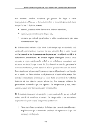 Aplicación de la pragmática al conocimiento de la comunicación del portavoz




son muestras, pruebas, evidencias que pueden dar lugar a varias
interpretaciones. Para que el destinatario infiera el contenido pretendido tiene
que producirse el siguiente proceso:

        Primero, que se dé cuenta de que es un estímulo intencional,

        segundo, que constate que va dirigido a él,

        y tercero, que entienda que el emisor lo utiliza conscientemente para atraer
        su atención sobre algo.


La comunicación ostensiva suele tener éxito siempre que se reconozca que
detrás del comportamiento ostensivo hay una intención. Por lo tanto, parece
que la comunicación humana no es simplemente cuestión de codificar y
descodificar información. El emisor emplea estrategias uniendo unos
mensajes a otros, manifestando verbal o no verbalmente enunciados que
encierran una intención que va más allá. Son alternativas naturales, propias de la
comunicación humana, a la vía directa de decir lo que se quiere decir. En ellas se
busca igualmente la interpretación certera por parte del destinatario y, al hacerlo,
se le implica de forma distinta en el proceso de comunicación porque éste
construye mentalmente el mensaje de quien habla al descubrir la verdadera
intención de sus palabras, gestos, mirada, etc. Son maneras indirectas de
proporcionar contenidos que dan opción a la interpretación y que, como
decimos, suelen tener éxito y enriquecer el intercambio.


El destinatario interviene interpretando y comprendiendo lo que en realidad
quiere ponerle de manifiesto el emisor. La comprensión es un mecanismo
cognoscitivo al que le afectan las siguientes condiciones:


        No se tiene la certeza absoluta de la intención comunicativa del emisor.
       Se puede decir que el destinatario construye una hipótesis de lo que cree
       que aquel está diciendo.


                                        118
 