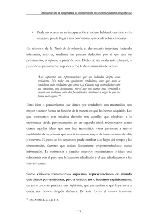 Aplicación de la pragmática al conocimiento de la comunicación del portavoz




          Puede no acertar en su interpretación e incluso habiendo acertado en la
          intención, puede llegar a una conclusión equivocada sobre el mensaje.


En términos de la Teoría de la relevancia, el destinatario interviene haciendo
inferencias, esto es, mediante un proceso deductivo por el que crea un
pensamiento, o supuesto, a partir de otro. Dicho de un modo más coloquial, a
partir de un pensamiento supones otro y le das tratamiento de verdad.


           “Los supuestos son representaciones que un individuo acepta como
           verdaderos. No todos son igualmente verdaderos, sino que unos se
           consideran más verdaderos que otros. (...) Cuando hay contradicción entre
           dos supuestos, nos decantamos por el que nos parece más verosímil; y
           cuando nos hallamos ante dos posibilidades, tendemos a elegir la que nos
           parece más segura”36.

Estas ideas o pensamientos que damos por verdaderos son mantenidos con
mayor o menor fuerza en función de la manera en que las hemos adquirido. Las
que sostenemos con máxima decisión son aquellas que obedecen a la
experiencia vivida personalmente; en un segundo nivel, reconocemos como
ciertas aquellas ideas que nos han transmitido otras personas: a mayor
credibilidad de la persona que nos la comunica, mayor defensa haremos de ella,
y viceversa. El peso de los supuestos puede cambiar a lo largo del tiempo y las
circunstancias, factores que actúan básicamente proporcionándonos nueva
información. La resistencia a cambiar nuestros pensamientos o ideas está
relacionada con el peso que le hayamos adjudicado y el que adjudiquemos a las
nuevas fuentes.


Como emisores transmitimos supuestos, representaciones del mundo
que damos por verdaderas, pero a menudo no lo hacemos explícitamente,
en estos casos se produce una implicatura, que pretendemos que la persona a
quien nos hemos dirigido deduzca. De esta forma el emisor transmite

36
     ESCANDELL, o. c. p. 115.



                                             119
 