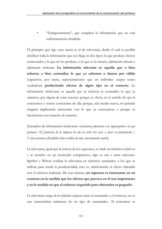 Aplicación de la pragmática al conocimiento de la comunicación del portavoz




                 “Enriquecimiento”, que completa la información que no está
                 suficientemente detallada.


El principio que rige estas tareas es el de relevancia, desde el cual es posible
clasificar toda la información que nos llega en dos tipos: la que produce efectos
contextuales y la que no los produce, o lo que es lo mismo, información relevante e
información irrelevante. La información relevante es aquella que o bien
refuerza o bien contradice lo que ya sabemos o damos por válido
(supuestos, por tanto, representaciones que un individuo acepta como
verdaderas) produciendo efectos de algún tipo en el contexto. La
información irrelevante es aquella que ni refuerza ni contradice lo que ya
sabemos, por alguna de estas razones: porque es obvia, en el sentido de que la
conocemos y somos conscientes de ella; porque, aún siendo nueva, no permite
ninguna implicación interesante con lo que ya conocemos; o porque es
incoherente con respecto al contexto.


(Ejemplos de información irrelevante: el portavoz representa a la organización a la que
pertenece /El portavoz de la empresa ha ido en coche tres veces a hacer su presentación /
Varias personas del público iban vestidas de rojo, concretamente cuatro).


La relevancia, igual que la certeza de los supuestos, se mide en términos relativos
y se resuelve en un enunciado comparativo, algo es más o menos relevante.
Sperber y Wilson evalúan la relevancia en términos semejantes a los que se
utilizan para medir la productividad, esto es, relacionando el efecto obtenido
con el esfuerzo realizado. De esta manera, un supuesto es interesante en un
contexto en la medida que los efectos que provoca en él son importantes
y en la medida en que el esfuerzo requerido para obtenerlos es pequeño.


La relevancia surge de la relación expresa entre el enunciado y el contexto, no es
una característica intrínseca de un tipo de enunciados. Al comunicar se



                                              121
 