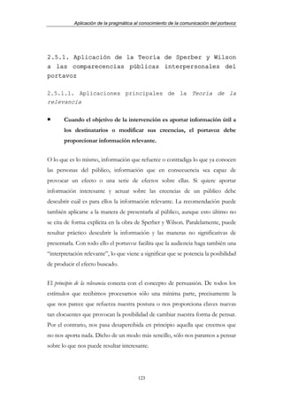 Aplicación de la pragmática al conocimiento de la comunicación del portavoz




2.5.1. Aplicación de la Teoría de Sperber y Wilson
a las comparecencias públicas interpersonales del
portavoz

2.5.1.1. Aplicaciones principales de la Teoría de la
relevancia

       Cuando el objetivo de la intervención es aportar información útil a
       los destinatarios o modificar sus creencias, el portavoz debe
       proporcionar información relevante.


O lo que es lo mismo, información que refuerce o contradiga lo que ya conocen
las personas del público, información que en consecuencia sea capaz de
provocar un efecto o una serie de efectos sobre ellas. Si quiere aportar
información interesante y actuar sobre las creencias de un público debe
descubrir cuál es para ellos la información relevante. La recomendación puede
también aplicarse a la manera de presentarla al público, aunque esto último no
se cita de forma explícita en la obra de Sperber y Wilson. Paralelamente, puede
resultar práctico descubrir la información y las maneras no significativas de
presentarla. Con todo ello el portavoz facilita que la audiencia haga también una
“interpretación relevante”, lo que viene a significar que se potencia la posibilidad
de producir el efecto buscado.


El principio de la relevancia conecta con el concepto de persuasión. De todos los
estímulos que recibimos procesamos sólo una mínima parte, precisamente la
que nos parece que refuerza nuestra postura o nos proporciona claves nuevas
tan elocuentes que provocan la posibilidad de cambiar nuestra forma de pensar.
Por el contrario, nos pasa desapercibida en principio aquella que creemos que
no nos aporta nada. Dicho de un modo más sencillo, sólo nos paramos a pensar
sobre lo que nos puede resultar interesante.




                                        123
 
