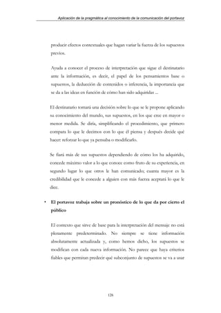 Aplicación de la pragmática al conocimiento de la comunicación del portavoz




producir efectos contextuales que hagan variar la fuerza de los supuestos
previos.


Ayuda a conocer el proceso de interpretación que sigue el destinatario
ante la información, es decir, el papel de los pensamientos base o
supuestos, la deducción de contenidos o inferencia, la importancia que
se da a las ideas en función de cómo han sido adquiridas ...


El destinatario tomará una decisión sobre lo que se le propone aplicando
su conocimiento del mundo, sus supuestos, en los que cree en mayor o
menor medida. Se diría, simplificando el procedimiento, que primero
compara lo que le decimos con lo que él piensa y después decide qué
hacer: reforzar lo que ya pensaba o modificarlo.


Se fiará más de sus supuestos dependiendo de cómo los ha adquirido,
concede máximo valor a lo que conoce como fruto de su experiencia, en
segundo lugar lo que otros le han comunicado; cuanta mayor es la
credibilidad que le concede a alguien con más fuerza aceptará lo que le
dice.


El portavoz trabaja sobre un pronóstico de lo que da por cierto el
público


El contexto que sirve de base para la interpretación del mensaje no está
plenamente predeterminado. No siempre se tiene información
absolutamente actualizada y, como hemos dicho, los supuestos se
modifican con cada nueva información. No parece que haya criterios
fiables que permitan predecir qué subconjunto de supuestos se va a usar




                                 126
 