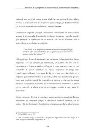 Aplicación de la pragmática al conocimiento de la comunicación del portavoz




varían de una sociedad a otra, lo que añade la característica de diversidad y
propicia la curiosidad entre los miembros ajenos al lugar, en donde comprueba
que se actúa siguiendo pautas distintas a las que él conoce.


El estudio de las pautas que rigen las relaciones sociales entre los individuos nos
acerca a la cortesía, ella determina las conductas favorables y prohíbe aquellas
que propician la agresividad en la relación. De ahí su conexión con la
antropología, la etnología y la sociología.


           “Esta cortesía se ha interpretado como un mecanismo de salvaguardia que
           establecen todas las sociedades para que la agresividad de sus miembros no
           se vuelva contra ellos mismos.” 40

El lenguaje está dentro de lo marcado por las normas de la cortesía. Las formas
lingüísticas son un vehículo de transmisión, un ejemplo de ello son los
tratamientos -o deícticos sociales-, reflejo de la estructura reconocida en cada
sociedad41. Si actúas saltándote las formas lingüísticas de rango serás
considerado socialmente incorrecto. Es lógico pensar que ello influirá en la
respuesta que el interlocutor dé al descortés, sobre todo cuando sabe que éste
busca que colabore con él. La pragmática se interesa por la cortesía porque
reconoce su influencia en el éxito de la comunicación y recomienda al emisor
que su enunciado se adapte a sus intenciones pero también al papel social del
destinatario.


Desde este punto de vista la cortesía es una estrategia conversacional. En una
interacción hay tensiones porque se encuentran intereses distintos, los del
emisor y los del destinatario. Simplemente una relación cordial ayuda al acuerdo



40
     ESCANDELL, o. c. p. 136.
41
   Cada sociedad se asigna un tratamiento a las personas dependiendo entre otros rasgos de su
edad, sexo, posición familiar, rango, título, etc.



                                              130
 