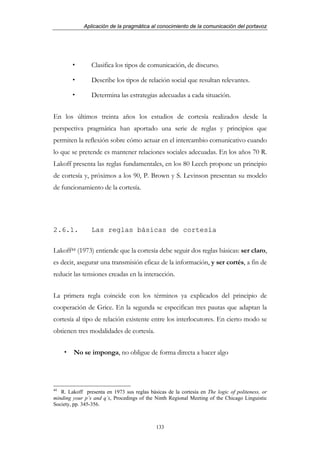 Aplicación de la pragmática al conocimiento de la comunicación del portavoz




                Clasifica los tipos de comunicación, de discurso.

                Describe los tipos de relación social que resultan relevantes.

                Determina las estrategias adecuadas a cada situación.


En los últimos treinta años los estudios de cortesía realizados desde la
perspectiva pragmática han aportado una serie de reglas y principios que
permiten la reflexión sobre cómo actuar en el intercambio comunicativo cuando
lo que se pretende es mantener relaciones sociales adecuadas. En los años 70 R.
Lakoff presenta las reglas fundamentales, en los 80 Leech propone un principio
de cortesía y, próximos a los 90, P. Brown y S. Levinson presentan su modelo
de funcionamiento de la cortesía.




2.6.1.          Las reglas básicas de cortesía

Lakoff44 (1973) entiende que la cortesía debe seguir dos reglas básicas: ser claro,
es decir, asegurar una transmisión eficaz de la información, y ser cortés, a fin de
reducir las tensiones creadas en la interacción.


La primera regla coincide con los términos ya explicados del principio de
cooperación de Grice. En la segunda se especifican tres pautas que adaptan la
cortesía al tipo de relación existente entre los interlocutores. En cierto modo se
obtienen tres modalidades de cortesía.


        No se imponga, no obligue de forma directa a hacer algo




44
   R. Lakoff presenta en 1973 sus reglas básicas de la cortesía en The logic of politeness, or
minding your p’s and q’s, Procedings of the Ninth Regional Meeting of the Chicago Linguistic
Society, pp. 345-356.



                                             133
 