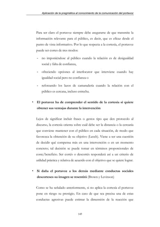 Aplicación de la pragmática al conocimiento de la comunicación del portavoz




Para ser claro el portavoz siempre debe asegurarse de que transmite la
información relevante para el público, es decir, que es eficaz desde el
punto de vista informativo. Por lo que respecta a la cortesía, el portavoz
puede ser cortes de tres modos:

-   no imponiéndose al público cuando la relación es de desigualdad
    social y falta de confianza,

-   ofreciendo opciones al interlocutor que interviene cuando hay
    igualdad social pero no confianza o

-   reforzando los lazos de camaradería cuando la relación con el
    público es cercana, incluso estrecha.


El portavoz ha de comprender el sentido de la cortesía si quiere
obtener sus ventajas durante la intervención


Lejos de significar incluir frases o gestos tipo que den protocolo al
discurso, la cortesía orienta sobre cuál debe ser la distancia o la cercanía
que conviene mantener con el público en cada situación, de modo que
favorezca la obtención de su objetivo (Leech). Viene a ser una cuestión
de decidir qué compensa más en una intervención o en un momento
concreto; tal decisión se puede tomar en términos proporcionales de
coste/beneficio. Ser cortés o descortés responderá así a un criterio de
utilidad práctica y relativa de acuerdo con el objetivo que se quiere lograr.


Si daña el portavoz a los demás mediante conductas sociales
descorteses su imagen se resentirá (Brown y Levinson)


Como se ha señalado anteriormente, si no aplica la cortesía el portavoz
pone en riesgo su prestigio. En caso de que sea precisa una de estas
conductas agresivas puede estimar la dimensión de la reacción que



                                   145
 