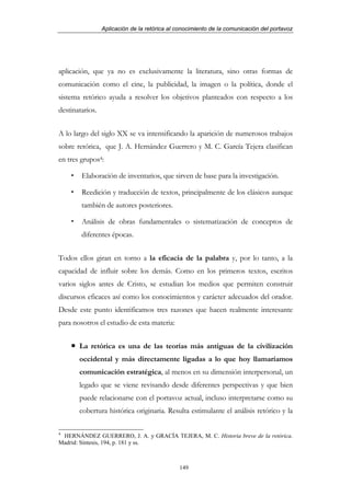 Aplicación de la retórica al conocimiento de la comunicación del portavoz




aplicación, que ya no es exclusivamente la literatura, sino otras formas de
comunicación como el cine, la publicidad, la imagen o la política, donde el
sistema retórico ayuda a resolver los objetivos planteados con respecto a los
destinatarios.


A lo largo del siglo XX se va intensificando la aparición de numerosos trabajos
sobre retórica, que J. A. Hernández Guerrero y M. C. García Tejera clasifican
en tres grupos4:

        Elaboración de inventarios, que sirven de base para la investigación.

        Reedición y traducción de textos, principalmente de los clásicos aunque
        también de autores posteriores.

        Análisis de obras fundamentales o sistematización de conceptos de
        diferentes épocas.


Todos ellos giran en torno a la eficacia de la palabra y, por lo tanto, a la
capacidad de influir sobre los demás. Como en los primeros textos, escritos
varios siglos antes de Cristo, se estudian los medios que permiten construir
discursos eficaces así como los conocimientos y carácter adecuados del orador.
Desde este punto identificamos tres razones que hacen realmente interesante
para nosotros el estudio de esta materia:


       La retórica es una de las teorías más antiguas de la civilización
       occidental y más directamente ligadas a lo que hoy llamaríamos
       comunicación estratégica, al menos en su dimensión interpersonal, un
       legado que se viene revisando desde diferentes perspectivas y que bien
       puede relacionarse con el portavoz actual, incluso interpretarse como su
       cobertura histórica originaria. Resulta estimulante el análisis retórico y la

4
 HERNÁNDEZ GUERRERO, J. A. y GRACÍA TEJERA, M. C. Historia breve de la retórica.
Madrid: Síntesis, 194, p. 181 y ss.



                                              149
 