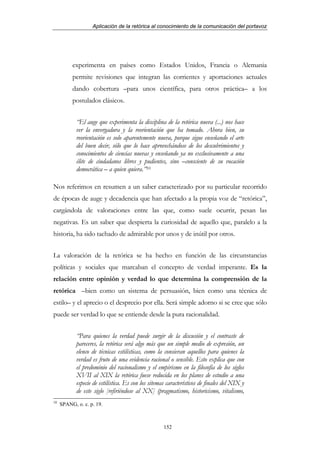 Aplicación de la retórica al conocimiento de la comunicación del portavoz




          experimenta en países como Estados Unidos, Francia o Alemania
          permite revisiones que integran las corrientes y aportaciones actuales
          dando cobertura –para unos científica, para otros práctica– a los
          postulados clásicos.


            “El auge que experimenta la disciplina de la retórica nueva (...) nos hace
            ver la envergadura y la reorientación que ha tomado. Ahora bien, su
            reorientación es solo aparentemente nueva, porque sigue enseñando el arte
            del buen decir, sólo que lo hace aprovechándose de los descubrimientos y
            conocimientos de ciencias nuevas y enseñando ya no exclusivamente a una
            élite de ciudadanos libres y pudientes, sino –consciente de su vocación
            democrática – a quien quiera.”10

Nos referimos en resumen a un saber caracterizado por su particular recorrido
de épocas de auge y decadencia que han afectado a la propia voz de “retórica”,
cargándola de valoraciones entre las que, como suele ocurrir, pesan las
negativas. Es un saber que despierta la curiosidad de aquello que, paralelo a la
historia, ha sido tachado de admirable por unos y de inútil por otros.


La valoración de la retórica se ha hecho en función de las circunstancias
políticas y sociales que marcaban el concepto de verdad imperante. Es la
relación entre opinión y verdad lo que determina la comprensión de la
retórica –bien como un sistema de persuasión, bien como una técnica de
estilo– y el aprecio o el desprecio por ella. Será simple adorno si se cree que sólo
puede ser verdad lo que se entiende desde la pura racionalidad.


            “Para quienes la verdad puede surgir de la discusión y el contraste de
            pareceres, la retórica será algo más que un simple medio de expresión, un
            elenco de técnicas estilísticas, como la consieran aquellos para quienes la
            verdad es fruto de una evidencia racional o sensible. Esto explica que con
            el predominio del racionalismo y el empirismo en la filosofía de los siglos
            XVII al XIX la retórica fuese reducida en los planes de estudio a una
            especie de estilística. Es con los sitemas característicos de finales del XIX y
            de este siglo [refiriéndose al XX] (pragmatismo, historicismo, vitalismo,
10
     SPANG, o. c. p. 19.



                                                     152
 
