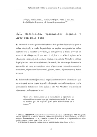 Aplicación de la retórica al conocimiento de la comunicación del portavoz




          axiología, existencialismo ...) cuando se empiezan a sentar la bases para
          la rehabilitación de la retórica y la teoría de la argumentación.”11




3.1.  Definición, valoración:                                            ciencia           y
arte con mala fama

La retórica es la teoría que estudia la eficacia de la palabra al servicio de quien la
utiliza, ofreciendo al orador la posibilidad de ampliar su capacidad de influir
sobre los que le escuchan y, por tanto, de conseguir que le den su apoyo en un
contexto de diálogo en el que cabe la réplica y no sólo el aplauso o la
obediencia. La retórica es la teoría, su práctica es la oratoria. Al orador la retórica
le proporciona claves sobre el carácter, la actitud y los hábitos que favorecen la
persuasión, así como conocimiento sobre el proceso de pensamiento, criterios
cualitativos, organización del discurso, géneros, estilos, argumentación y demás
recursos.


La mencionada interdisciplinariedad ha producido numerosos enunciados – que
no se trata de agotar en este apartado – los cuales a menudo comienzan con la
consideración de la retórica como ciencia o arte. Para Albadalejo esta ciencia del
discurso es a ambas cosas a la vez:


          “Como arte o técnica consiste en la sistematización y explicitación del
          conjunto de instrucciones o reglas que permiten la construcción de una clase
          de discursos que son codificados para influir persuasivamente en el
          receptor.”12



11
    GONZÁLEZ BEDOYA, J. Tratado histórico de retórica filosófica. Madrid: Nájera, 1988, Prólogo a la
edición española de la obra de Perelman y Olbrechts-Tyteca bajo el título Perelman y la retórica
filosófica, en PERELMAN, CH. Y OLBRECHTS-TYTECA, L. Tratado de la argumentación. La nueva
retórica. Madrid: Gredos, 1994, p. 7-26, cita en p. 7.
12
    LAUSBERG, H. Manual de retórica literaria. Madrid: Gredos, 1966, 3 vols. p. 32-33.



                                                 153
 