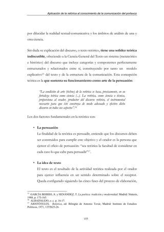 Aplicación de la retórica al conocimiento de la comunicación del portavoz




por dilucidar la realidad textual-comunicativa y los ámbitos de análisis de una y
otra ciencia.


Sin duda su explicación del discurso, o texto retórico, tiene una solidez teórica
indiscutible, ofreciendo a la Ciencia General del Texto un sistema (metateórico
e histórico) del discurso que incluye categorías y componentes perfectamente
estructurados y relacionados entre sí, constituyendo por tanto un modelo
explicativo15 del texto y de la estructura de la comunicación. Esta concepción
teórica es la que sustenta su funcionamiento como arte de la persuasión:


         “La condición de arte (téchne) de la retórica se basa, precisamente, en su
         fortaleza teórica como ciencia (...). La retórica, como ciencia o técnica,
         proporciona al orador, productor del discurso retórico, el instrumental
         necesario para que éste construya de modo adecuado y efectivo dicho
         discurso en todos sus aspectos”.16

Los dos factores fundamentales en la retórica son:


       La persuasión
       La finalidad de la retórica es persuadir, entiende que los discursos deben
       ser construidos para cumplir este objetivo y el orador es la persona que
       ejercer el oficio de persuasión: “sea retórica la facultad de considerar en
       cada caso lo que cabe para persuadir”17.


       La idea de texto
       El texto es el resultado de la actividad retórica realizada por el orador
       para ejercer influencia en un sentido determinado sobre el receptor.
       Queda configurado siguiendo las cinco fases del proceso de elaboración,


15
   GARCÍA BERRIO, A. y HENÁNDEZ, T. La poética: tradición y modernidad. Madrid: Síntesis,
1988, p. 173-165.
16
   ALBADALEJO, o. c. p. 16-17.
17
   ARISTÓTELES, Retórica, ed. Bilingüe de Antonio Tovar, Madrid: Instituto de Estudios
Políticos, 1971, 1355b25-26.



                                               155
 