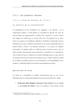 Aplicación de la retórica al conocimiento de la comunicación del portavoz




3.2.1. Los primeros retores

3.2.1.1. Corax de Siracusa (S. V a.C.)

La retórica de la verosimilitud

La participación de los ciudadanos de Agrigento y de Siracusa                     en la
organización política y social planteó la necesidad de aportar una serie de
normas básicas de argumentación y debate. Éste “manual” es el texto escrito
más antiguo de retórica que se conoce (476 a.C.). El propósito de su autor,
Corax, era ayudar a los ciudadanos ordinarios a defender sus demandas ante los
tribunales en los que se dirimía la devolución de sus tierras, expropiadas por los
tiranos Gelón y Gerón I en decenios anteriores30 y en manos de soldados
mercenarios. La palabra debía ser suficiente para convencer puesto que no
tenían pruebas documentales para demostrar la veracidad de su reclamación.
Ante el hecho de que la verdad no era creída el principio que tuvo que valer en
sus discursos fue: más vale lo que parece verdad que lo que es verdad. Cuando la verdad
no se admite es posible apoyarse en la verosimilitud y en la probabilidad. Así se
escribió y se difundió después en la Grecia metropolitana por Tisias.



Aportaciones de Corax


La retórica de la verosimilitud se concibe exclusivamente para su uso en los
tribunales, pero fue el punto de partida de la posterior teoría retórica. Aclara:


          El discurso debe dirigirse a favorecer “una certeza” que en realidad
          es un estado de ánimo, como tal, subjetivo. Visto desde el lado



30
     HERNÁNDEZ GUERRERO y GARCÍA TEJERA, o. c. p. 17-51.




                                             163
 