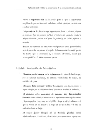 Aplicación de la retórica al conocimiento de la comunicación del portavoz




     Prueba o argumentación de lo dicho, para lo que se recomienda
     amplificar la prueba, no aducir nada falso, utilizar ejemplos y entimemas
     e incluir sentencias.

     Epílogo o cierre del discurso, que lograr cuatro fines: el primero, disponer
     al oyente bien para uno mismo y mal para el contrario; en segundo, ensalzar y
     rebajar; en tercero, excitar en el oyente las pasiones; y en cuarto, refrescar la
     memoria.

     Pueden ser sensatas en este punto cualquiera de estas posibilidades;
     repetir, recordar los puntos principales de la demostración, decir que se
     ha hecho que lo prometido y, si hubiera adversario, hablar por
     contraposición a él o cotejar ambas partes.




3.2.5.3. Aportación de Aristóteles


     El orador puede basarse en la opinión cuando habla de hechos que,
     por su carácter cualitativo, no admiten valoraciones de cálculo, de
     medida o de peso.

     El orador debe conocer y utilizar los tópicos, sean lugares comunes o
     lugares específicos, en su discurso a fin de ajustarse al máximo al auditorio.

     El discurso debe adaptarse de acuerdo con determinados
     criterios, como son los contenidos de la tópica específica (lugares comunes
     y lugares específicos, conocidos por el público al que se dirige), el tiempo al
     que se refiere en su discurso, el lugar en el que habla y el tipo de
     auditorio al que se dirige.

     El orador puede integrar en su discurso grandes temas
     relacionados con el individuo y la sociedad para construir su argumento.




                                          183
 