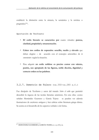 Aplicación de la retórica al conocimiento de la comunicación del portavoz




estableció la distinción entre la sintaxis, la semántica y la retórica o
pragmática”61.



Aportación de Teofrasto


          El estilo literario se caracteriza por cuatro virtudes: pureza,
          claridad, propiedad y ornamentación.


          Caben tres estilos de expresión: sencillo, medio y elevado que
          deben elegirse – de        acuerdo con el concepto aristotélico de lo
          conveniente– según la situación.


          Para adquirir un estilo sublime es preciso contar con talento,
          pasión, uso apropiado de las figuras, noble dicción, dignidad y
          correcto orden en las palabras.




3.2.7. Demetrio de Falero (ca.350-ca.280 a.C.)

Fue discípulo de Teofrasto y autor del tratado Sobre el estilo que permitió
descubrir la riqueza de las teorías literarias anteriores. En esta obra –como
señalan Hernández Guerrero y García Tejera–                   se pueden ver además
ilustraciones de escritores antiguos y leer críticas sobre literatura griega clásica.
Se centra en el desarrollo de los aspectos verbales o de forma.




61
     HERNÁNDEZ GUERRERO y GARCÍA TEJERA, o. c. p. 42 y ss.



                                              185
 