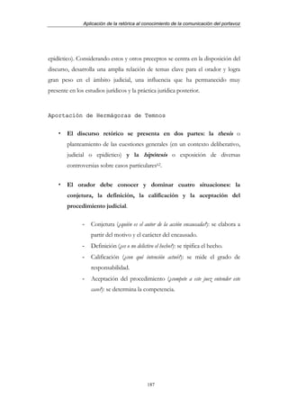 Aplicación de la retórica al conocimiento de la comunicación del portavoz




epidíctico). Considerando estos y otros preceptos se centra en la disposición del
discurso, desarrolla una amplia relación de temas clave para el orador y logra
gran peso en el ámbito judicial, una influencia que ha permanecido muy
presente en los estudios jurídicos y la práctica jurídica posterior.


Aportación de Hermágoras de Temnos


        El discurso retórico se presenta en dos partes: la thesis o
        planteamiento de las cuestiones generales (en un contexto deliberativo,
        judicial o epidíctico) y la hipótesis o exposición de diversas
        controversias sobre casos particulares62.


        El orador debe conocer y dominar cuatro situaciones: la
        conjetura, la definición, la calificación y la aceptación del
        procedimiento judicial.

               -   Conjetura (¿quién es el autor de la acción encausada?): se elabora a
                   partir del motivo y el carácter del encausado.
               -   Definición (¿es o no delictivo el hecho?): se tipifica el hecho.
               -   Calificación (¿con qué intención actuó?): se mide el grado de
                   responsabilidad.
               -   Aceptación del procedimiento (¿compete a este juez entender este
                   caso?): se determina la competencia.




                                              187
 