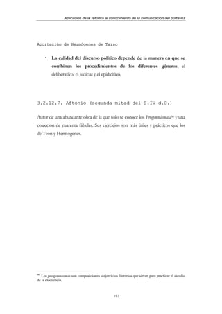 Aplicación de la retórica al conocimiento de la comunicación del portavoz




Aportación de Hermógenes de Tarso


         La calidad del discurso político depende de la manera en que se
         combinen los procedimientos de los diferentes géneros, el
         deliberativo, el judicial y el epidícitico.




3.2.12.7. Aftonio (segunda mitad del S.IV d.C.)

Autor de una abundante obra de la que sólo se conoce los Progymnásmata66 y una
colección de cuarenta fábulas. Sus ejercicios son más útiles y prácticos que los
de Teón y Hermógenes.




66
   Los progymnasmas son composiciones o ejercicios literarios que sirven para practicar el estudio
de la elocuencia.



                                                  192
 