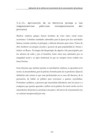 Aplicación de la retórica al conocimiento de la comunicación del portavoz




3.2.13. Aplicación de la                         Retórica griega a                  las
comparecencias   públicas                          interpersonales                  del
portavoz

Muchos oradores griegos fueron hombres de éxito tanto social como
económico. Cobraban cantidades admirables para la época por dos actividades
básicas: enseñar retórica, la principal, y elaborar discursos para otros. Varios de
ellos fundaron sus propias escuelas y gozaron de gran popularidad en Atenas e
incluso en Roma. Al margen del desprestigio de algunos sólo preocupados por
los adornos de estilo y por el beneficio, hubo retores muy admirados por su
integridad moral y su rigor intelectual, lo que no siempre estuvo reñido con
hacer fortuna.


Eran docentes que también ejercían su actividad de oradores, se apoyaban en la
teoría y la desarrollaban, pero la práctica formaba parte de su profesión. Quizá la
definición más certera es que eran profesionales en su caso del discurso, de la
persuasión, de hablar en público para convencer a quienes escuchaban.
Formaban a políticos, a personas que necesitaban defenderse ante los jueces y a
cualquiera que quisiera aprender a influir con la palabra. En cierto modo son los
antecedentes del portavoz actual por una parte y del asesor de comunicación (en
su vertiente interpersonal) por otra.




                                              193
 