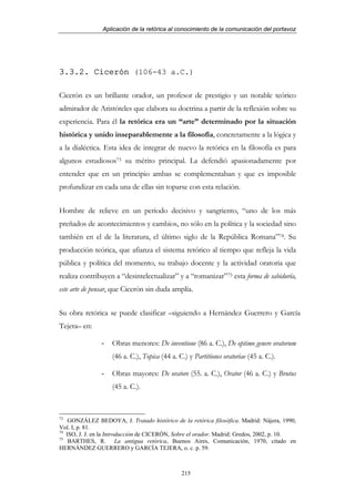 Aplicación de la retórica al conocimiento de la comunicación del portavoz




3.3.2. Cicerón (106-43 a.C.)

Cicerón es un brillante orador, un profesor de prestigio y un notable teórico
admirador de Aristóteles que elabora su doctrina a partir de la reflexión sobre su
experiencia. Para él la retórica era un “arte” determinado por la situación
histórica y unido inseparablemente a la filosofía, concretamente a la lógica y
a la dialéctica. Esta idea de integrar de nuevo la retórica en la filosofía es para
algunos estudiosos73 su mérito principal. La defendió apasionadamente por
entender que en un principio ambas se complementaban y que es imposible
profundizar en cada una de ellas sin toparse con esta relación.


Hombre de relieve en un periodo decisivo y sangriento, “uno de los más
preñados de acontecimientos y cambios, no sólo en la política y la sociedad sino
también en el de la literatura, el último siglo de la República Romana”74. Su
producción teórica, que afianza el sistema retórico al tiempo que refleja la vida
pública y política del momento, su trabajo docente y la actividad oratoria que
realiza contribuyen a “desintelectualizar” y a “romanizar”75 esta forma de sabiduría,
este arte de pensar, que Cicerón sin duda amplía.


Su obra retórica se puede clasificar –siguiendo a Hernández Guerrero y García
Tejera– en:

                -   Obras menores: De inventione (86 a. C.), De optimo genere oratorum
                    (46 a. C.), Topica (44 a. C.) y Partitiones oratoriae (45 a. C.).

                -   Obras mayores: De oratore (55. a. C.), Orator (46 a. C.) y Brutus
                    (45 a. C.).


73
    GONZÁLEZ BEDOYA, J. Tratado histórico de la retórica filosófica. Madrid: Nájera, 1990,
Vol. I, p. 81.
74
   ISO, J. J. en la Introducción de CICERÓN, Sobre el orador. Madrid: Gredos, 2002, p. 10.
75
    BARTHES, R. La antigua retórica, Buenos Aires, Comunicación, 1970, citado en
HERNÁNDEZ GUERRERO y GARCÍA TEJERA, o. c. p. 59.



                                               215
 