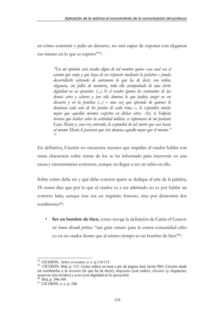 Aplicación de la retórica al conocimiento de la comunicación del portavoz




en cómo construir y pulir un discurso, no será capaz de exponer con elegancia
eso mismo en lo que es experto”78.


          “En mi opinión será orador digno de tal nombre quien –sea cual sea el
          asunto que surja y que haya de ser expuesto mediante la palabra – pueda
          desarrollarlo sabiendo de antemano lo que ha de decir, con orden,
          elegancia, sin fallos de memoria, todo ello acompañado de una cierta
          dignidad en su ejecución. (...) Si el orador ignora los contenidos de las
          demás artes y saberes y tan sólo domina lo que podría surgir en un
          discurso y en la práctica (...) – una vez que aprenda de quienes lo
          dominan cada uno de los puntos de cada tema –, lo expondrá mucho
          mejor que aquellos mismos expertos en dichas artes. Así, si Sulpicio
          tuviera que hablar sobre la actividad militar, se informará de mi pariente
          Gayo Mario y, una vez enterado, lo expondrá de tal suerte que casi hasta
          al mismo Mario le parecerá que éste domina aquello mejor que él mismo.”
          79



En definitiva, Cicerón no encuentra razones que impidan al orador hablar con
suma elocuencia sobre temas de los se ha informado para intervenir en una
causa y circunstancias concretas, aunque no llegue a ser un sabio en ello.


Sobre cómo debe ser y qué debe conocer quien se dedique al arte de la palabra,
De oratore dice que por lo que el orador va a ser admirado no es por hablar un
correcto latín, aunque éste sea un requisito forzoso, sino por demostrar dos
condiciones80:


         Ser un hombre de bien, como recoge la definición de Catón el Censor:
         vir bonus dicendi peritus: “tan gran ornato para la entera comunidad cifro
         yo en un orador ilustre que al mismo tiempo es un hombre de bien”81.



78
   CICERÓN, Sobre el orador, o. c. p.114-115.
79
   CICERÓN, Ibíd, p. 115. Como indica en nota a pie de página José Javier ISO, Cicerón alude
sin nombrarlas a la inventio (lo que ha de decir), dispositio (con orden), elocutio (y elegancia),
memoria (sin olvidos) y actio (con dignidad en la ejecución).
80
   Íbid, p. 396-399.
81
   CICERÓN, o. c. p. 240.



                                                  218
 